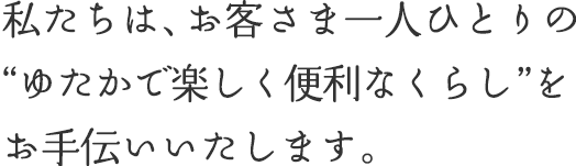 私たちは、お客さま一人ひとりの“ゆたかで楽しく便利なくらし”をお手伝いいたします。